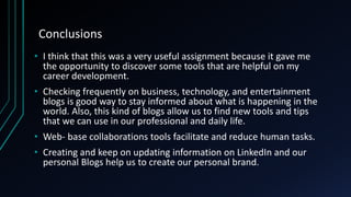 Conclusions
• I think that this was a very useful assignment because it gave me
the opportunity to discover some tools that are helpful on my
career development.
• Checking frequently on business, technology, and entertainment
blogs is good way to stay informed about what is happening in the
world. Also, this kind of blogs allow us to find new tools and tips
that we can use in our professional and daily life.
• Web- base collaborations tools facilitate and reduce human tasks.
• Creating and keep on updating information on LinkedIn and our
personal Blogs help us to create our personal brand.
 