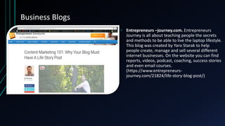 Business Blogs
• Entrepreneurs –journey.com. Entrepreneurs
Journey is all about teaching people the secrets
and methods to be able to live the laptop lifestyle.
This blog was created by Yaro Starak to help
people create, manage and sell several different
internet businesses. On the website you can find
reports, videos, podcast, coaching, success stories
and even email courses.
(https://www.entrepreneurs-
journey.com/21824/life-story-blog-post/)
 