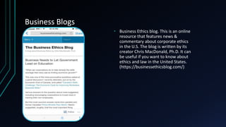 Business Blogs
• Business Ethics blog. This is an online
resource that features news &
commentary about corporate ethics
in the U.S. The blog is written by its
creator Chris MacDonald, Ph.D. It can
be useful if you want to know about
ethics and law in the United States.
(https://businessethicsblog.com/)
 