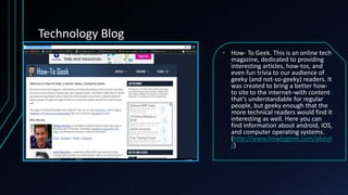 Technology Blog
• How- To Geek. This is an online tech
magazine, dedicated to providing
interesting articles, how-tos, and
even fun trivia to our audience of
geeky (and not-so-geeky) readers. It
was created to bring a better how-
to site to the internet–with content
that’s understandable for regular
people, but geeky enough that the
more technical readers would find it
interesting as well. Here you can
find information about android, IOS,
and computer operating systems.
(http://www.howtogeek.com/about
/)
 