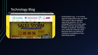 Technology Blog
• Androidzone.org. is an online
Spanish blog where you can find
information about android
operating systems. On this
webpage there are news, apps,
games, tutorials and mobiles
related to android. This blog is
very useful for android users
because there are plenty of
solutions to problems in this
operating system.
 