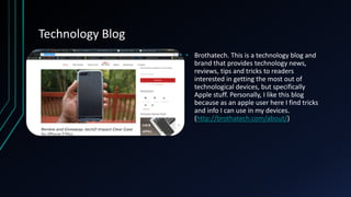 Technology Blog
• Brothatech. This is a technology blog and
brand that provides technology news,
reviews, tips and tricks to readers
interested in getting the most out of
technological devices, but specifically
Apple stuff. Personally, I like this blog
because as an apple user here I find tricks
and info I can use in my devices.
(http://brothatech.com/about/)
 