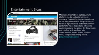 Entertainment Blogs
• Mashable. Mashable is a global, multi-
platform media and entertainment
company. Powered by its own proprietary
technology, Mashable is the go-to source
for tech, digital culture and entertainment
content for its dedicated and influential
audience around the globe. On this website
you can find articles about jobs
advertisement, news, videos, business
news, and pictures among others.
(http://mashable.com/)
 