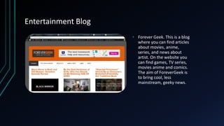 Entertainment Blog
• Forever Geek. This is a blog
where you can find articles
about movies, anime,
series, and news about
artist. On the website you
can find games, TV series,
movies anime and comics.
The aim of ForeverGeek is
to bring cool, less
mainstream, geeky news.
 