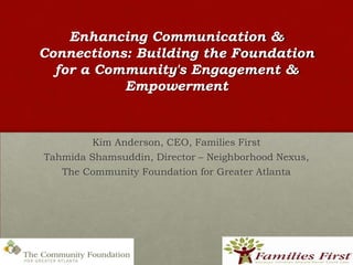 Enhancing Communication &
Connections: Building the Foundation
  for a Community's Engagement &
           Empowerment



         Kim Anderson, CEO, Families First
Tahmida Shamsuddin, Director – Neighborhood Nexus,
   The Community Foundation for Greater Atlanta
 