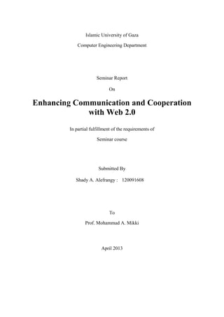 Islamic University of Gaza 
Computer Engineering Department 
Seminar Report 
On 
Enhancing Communication and Cooperation with Web 2.0 
In partial fulfillment of the requirements of 
Seminar course 
Submitted By 
To 
Prof. Mohammad A. Mikki 
April 2013 
Shady A. Alefrangy : 
120091608 
 