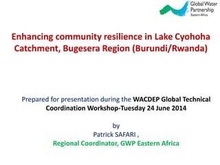 Enhancing community resilience in Lake Cyohoha
Catchment, Bugesera Region (Burundi/Rwanda)
Prepared for presentation during the WACDEP Global Technical
Coordination Workshop-Tuesday 24 June 2014
by
Patrick SAFARI ,
Regional Coordinator, GWP Eastern Africa
 