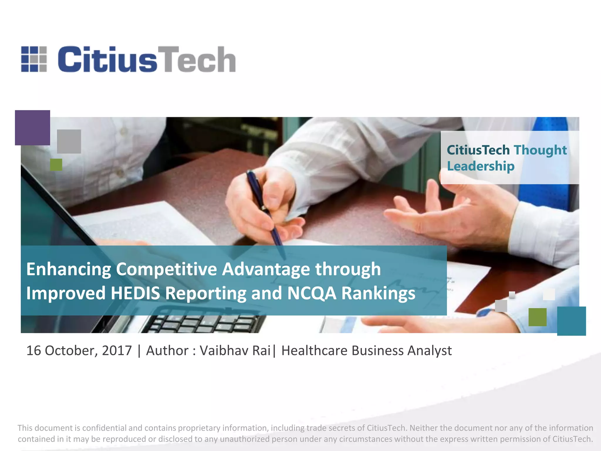This document is confidential and contains proprietary information, including trade secrets of CitiusTech. Neither the document nor any of the information
contained in it may be reproduced or disclosed to any unauthorized person under any circumstances without the express written permission of CitiusTech.
16 October, 2017 | Author : Vaibhav Rai| Healthcare Business Analyst
Enhancing Competitive Advantage through
Improved HEDIS Reporting and NCQA Rankings
CitiusTech Thought
Leadership
 