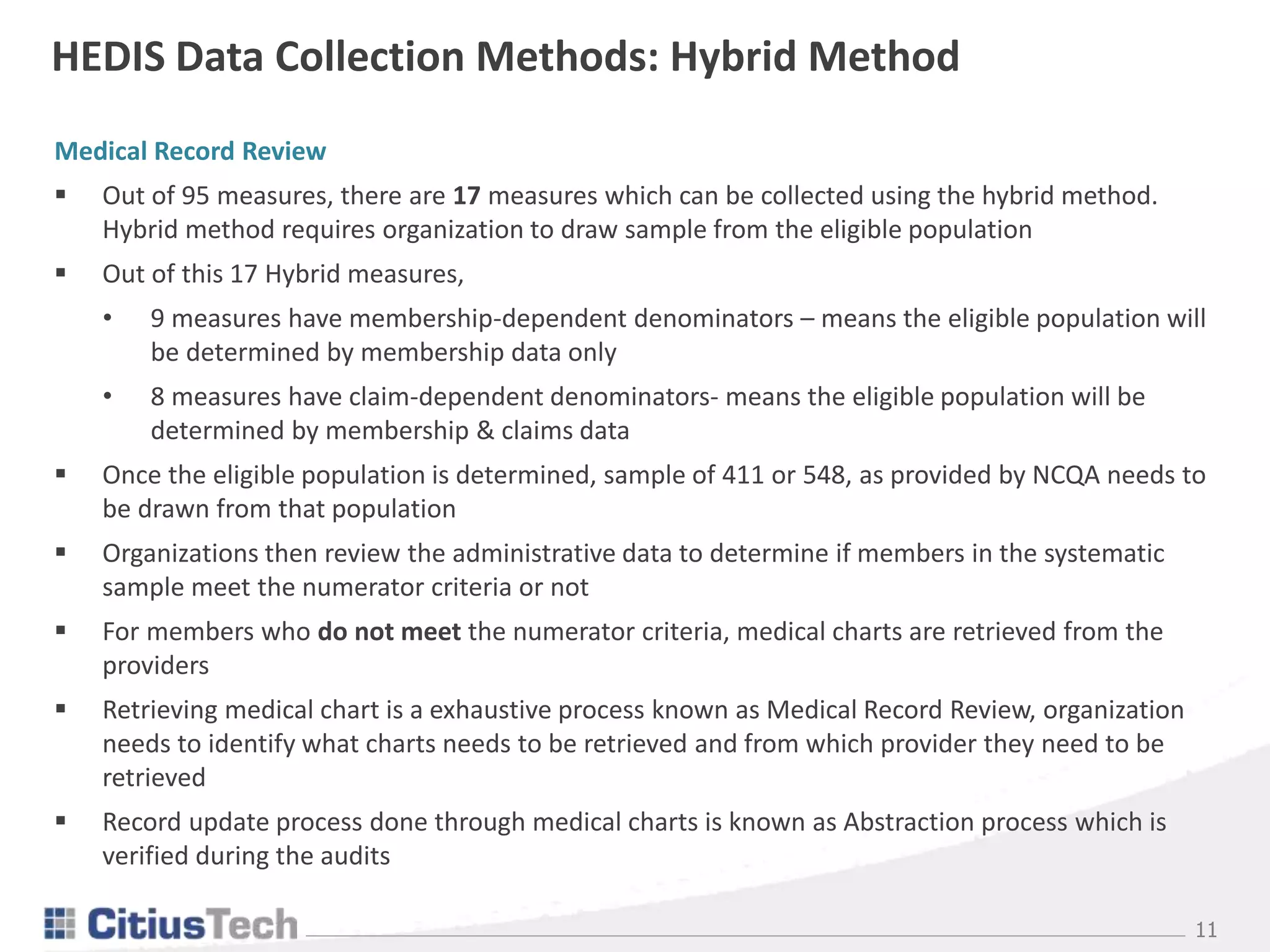 11
HEDIS Data Collection Methods: Hybrid Method
Medical Record Review
 Out of 95 measures, there are 17 measures which can be collected using the hybrid method.
Hybrid method requires organization to draw sample from the eligible population
 Out of this 17 Hybrid measures,
• 9 measures have membership-dependent denominators – means the eligible population will
be determined by membership data only
• 8 measures have claim-dependent denominators- means the eligible population will be
determined by membership & claims data
 Once the eligible population is determined, sample of 411 or 548, as provided by NCQA needs to
be drawn from that population
 Organizations then review the administrative data to determine if members in the systematic
sample meet the numerator criteria or not
 For members who do not meet the numerator criteria, medical charts are retrieved from the
providers
 Retrieving medical chart is a exhaustive process known as Medical Record Review, organization
needs to identify what charts needs to be retrieved and from which provider they need to be
retrieved
 Record update process done through medical charts is known as Abstraction process which is
verified during the audits
 