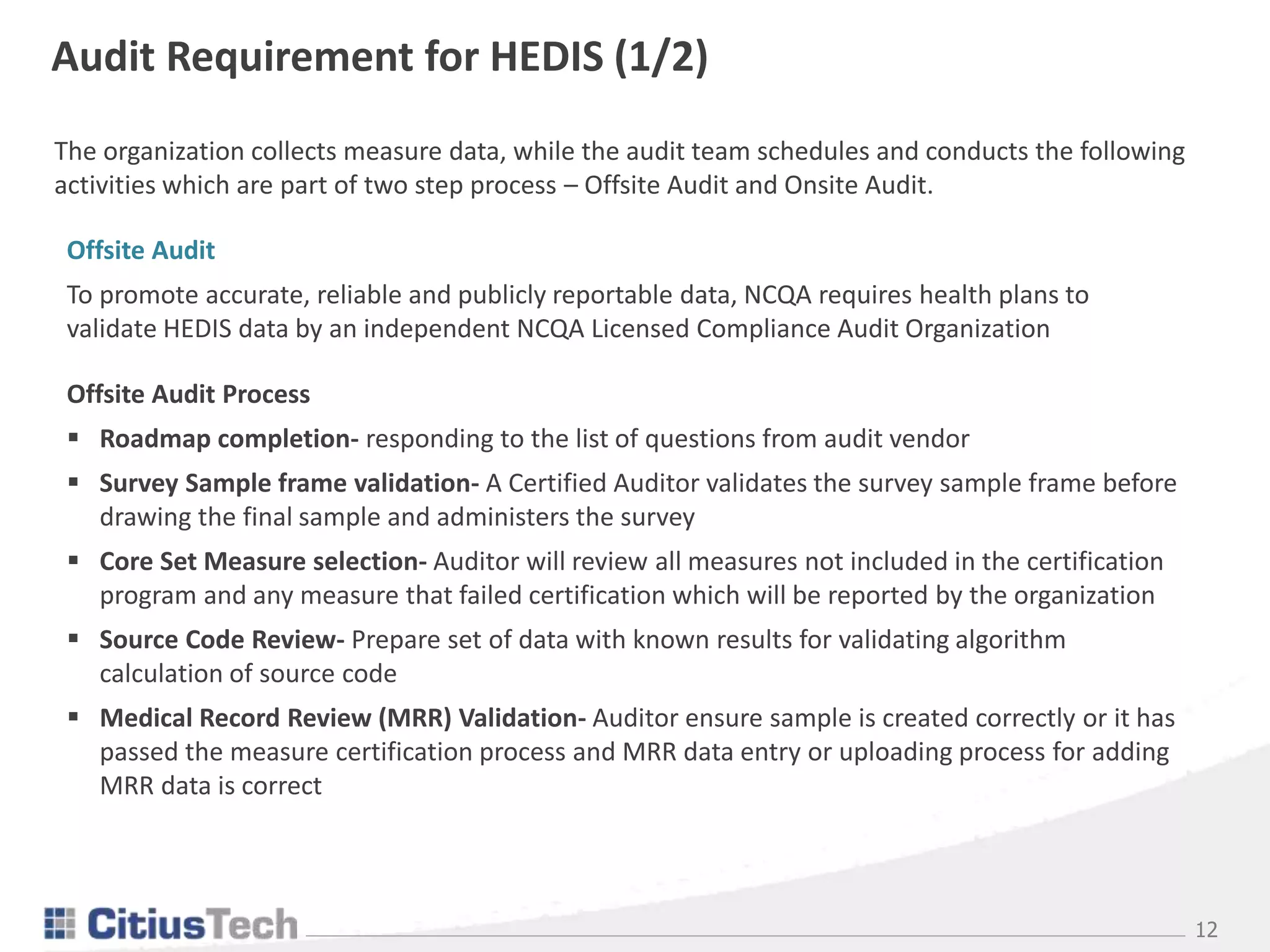 12
Audit Requirement for HEDIS (1/2)
Offsite Audit
To promote accurate, reliable and publicly reportable data, NCQA requires health plans to
validate HEDIS data by an independent NCQA Licensed Compliance Audit Organization
Offsite Audit Process
 Roadmap completion- responding to the list of questions from audit vendor
 Survey Sample frame validation- A Certified Auditor validates the survey sample frame before
drawing the final sample and administers the survey
 Core Set Measure selection- Auditor will review all measures not included in the certification
program and any measure that failed certification which will be reported by the organization
 Source Code Review- Prepare set of data with known results for validating algorithm
calculation of source code
 Medical Record Review (MRR) Validation- Auditor ensure sample is created correctly or it has
passed the measure certification process and MRR data entry or uploading process for adding
MRR data is correct
The organization collects measure data, while the audit team schedules and conducts the following
activities which are part of two step process – Offsite Audit and Onsite Audit.
 
