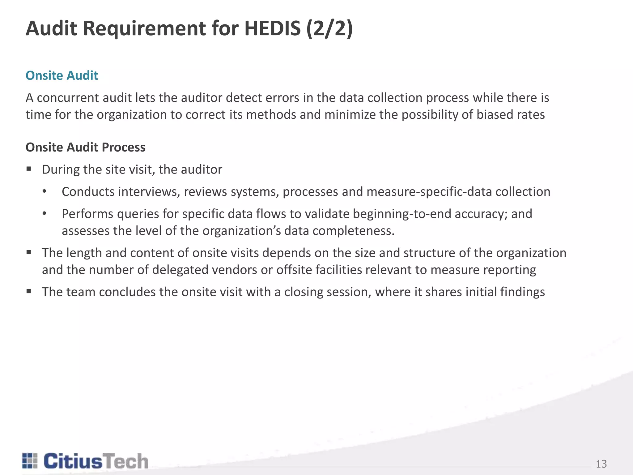 13
Onsite Audit
A concurrent audit lets the auditor detect errors in the data collection process while there is
time for the organization to correct its methods and minimize the possibility of biased rates
Onsite Audit Process
 During the site visit, the auditor
• Conducts interviews, reviews systems, processes and measure-specific-data collection
• Performs queries for specific data flows to validate beginning-to-end accuracy; and
assesses the level of the organization’s data completeness.
 The length and content of onsite visits depends on the size and structure of the organization
and the number of delegated vendors or offsite facilities relevant to measure reporting
 The team concludes the onsite visit with a closing session, where it shares initial findings
Audit Requirement for HEDIS (2/2)
 