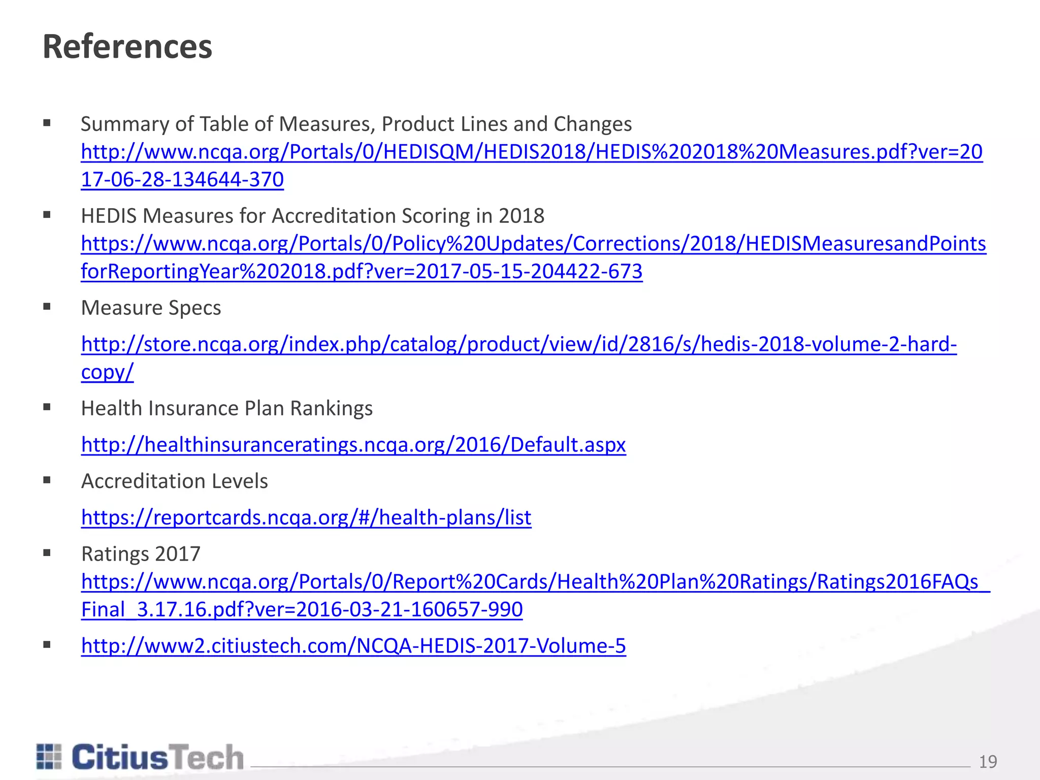 19
References
 Summary of Table of Measures, Product Lines and Changes
http://www.ncqa.org/Portals/0/HEDISQM/HEDIS2018/HEDIS%202018%20Measures.pdf?ver=20
17-06-28-134644-370
 HEDIS Measures for Accreditation Scoring in 2018
https://www.ncqa.org/Portals/0/Policy%20Updates/Corrections/2018/HEDISMeasuresandPoints
forReportingYear%202018.pdf?ver=2017-05-15-204422-673
 Measure Specs
http://store.ncqa.org/index.php/catalog/product/view/id/2816/s/hedis-2018-volume-2-hard-
copy/
 Health Insurance Plan Rankings
http://healthinsuranceratings.ncqa.org/2016/Default.aspx
 Accreditation Levels
https://reportcards.ncqa.org/#/health-plans/list
 Ratings 2017
https://www.ncqa.org/Portals/0/Report%20Cards/Health%20Plan%20Ratings/Ratings2016FAQs_
Final_3.17.16.pdf?ver=2016-03-21-160657-990
 http://www2.citiustech.com/NCQA-HEDIS-2017-Volume-5
 