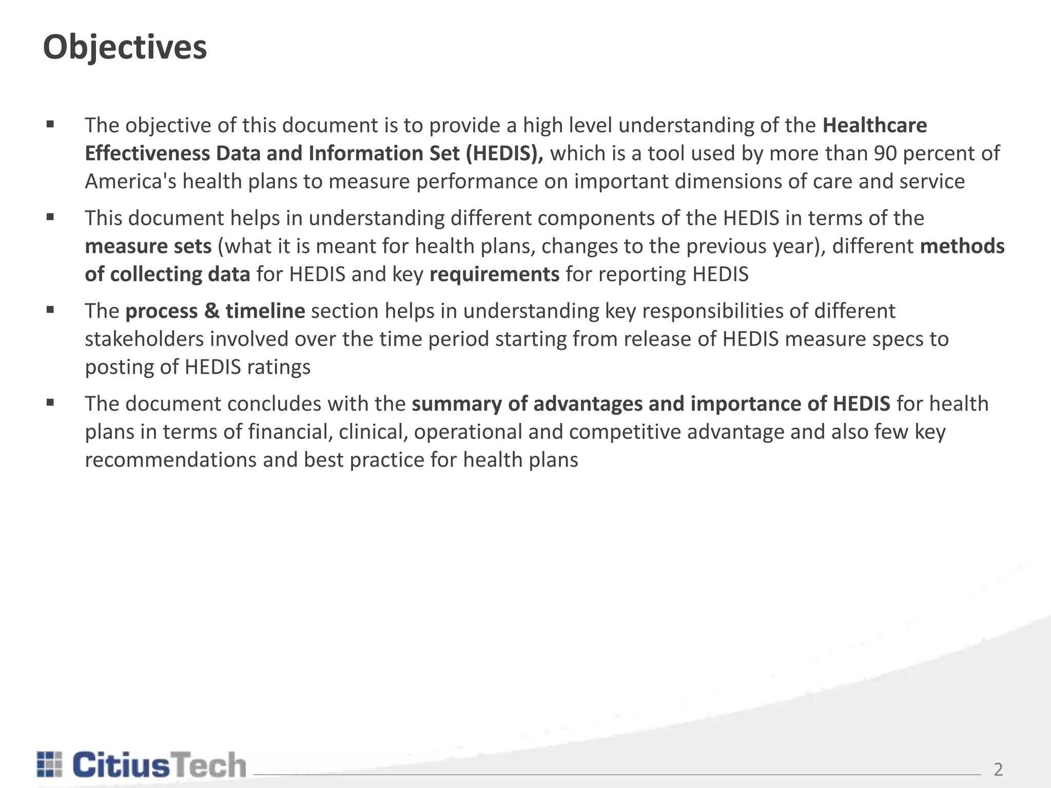 2
 The objective of this document is to provide a high level understanding of the Healthcare
Effectiveness Data and Information Set (HEDIS), which is a tool used by more than 90 percent of
America's health plans to measure performance on important dimensions of care and service
 This document helps in understanding different components of the HEDIS in terms of the
measure sets (what it is meant for health plans, changes to the previous year), different methods
of collecting data for HEDIS and key requirements for reporting HEDIS
 The process & timeline section helps in understanding key responsibilities of different
stakeholders involved over the time period starting from release of HEDIS measure specs to
posting of HEDIS ratings
 The document concludes with the summary of advantages and importance of HEDIS for health
plans in terms of financial, clinical, operational and competitive advantage and also few key
recommendations and best practice for health plans
Objectives
 