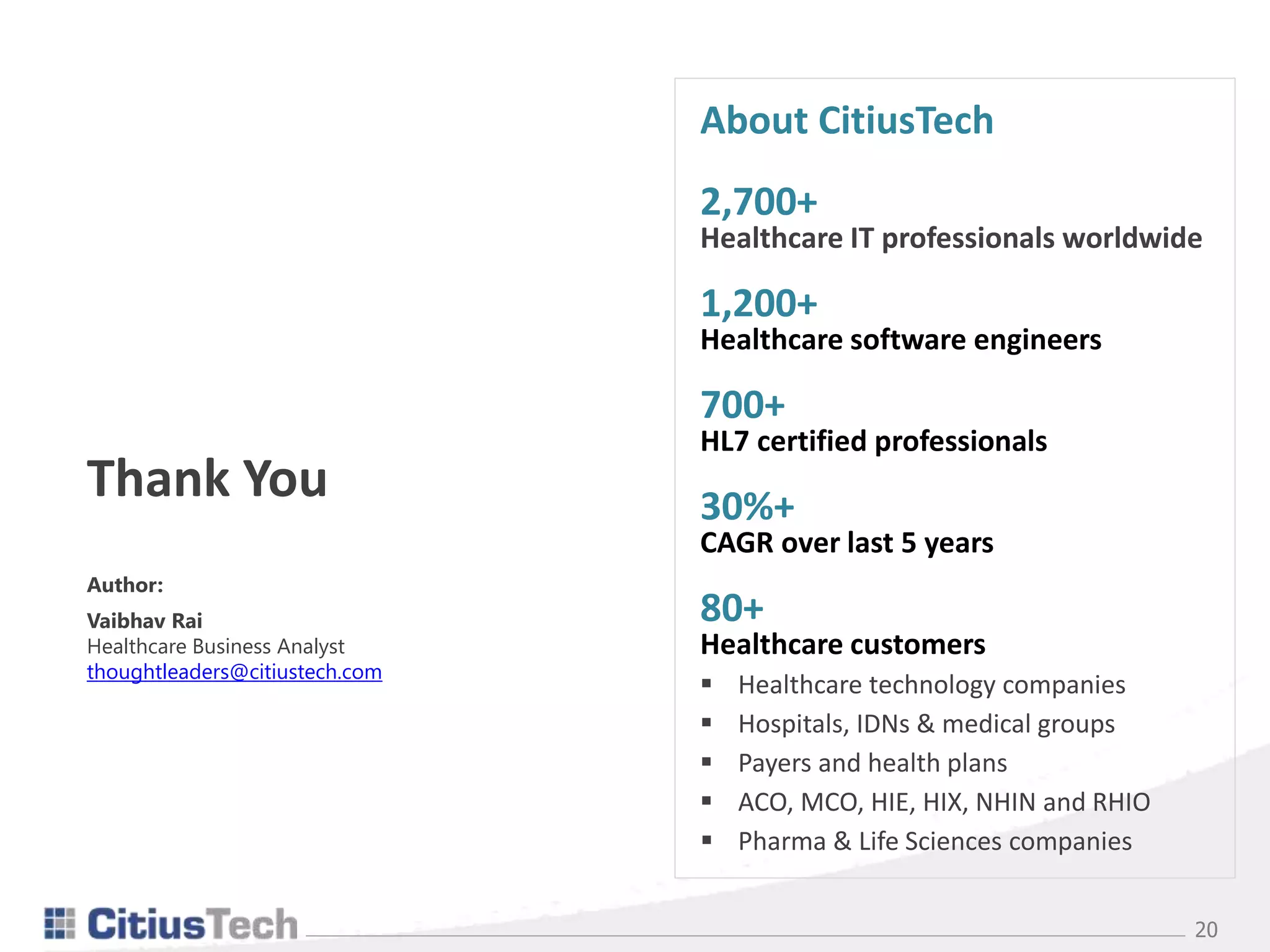 20
About CitiusTech
2,700+
Healthcare IT professionals worldwide
1,200+
Healthcare software engineers
700+
HL7 certified professionals
30%+
CAGR over last 5 years
80+
Healthcare customers
 Healthcare technology companies
 Hospitals, IDNs & medical groups
 Payers and health plans
 ACO, MCO, HIE, HIX, NHIN and RHIO
 Pharma & Life Sciences companies
Author:
Vaibhav Rai
Healthcare Business Analyst
thoughtleaders@citiustech.com
Thank You
 