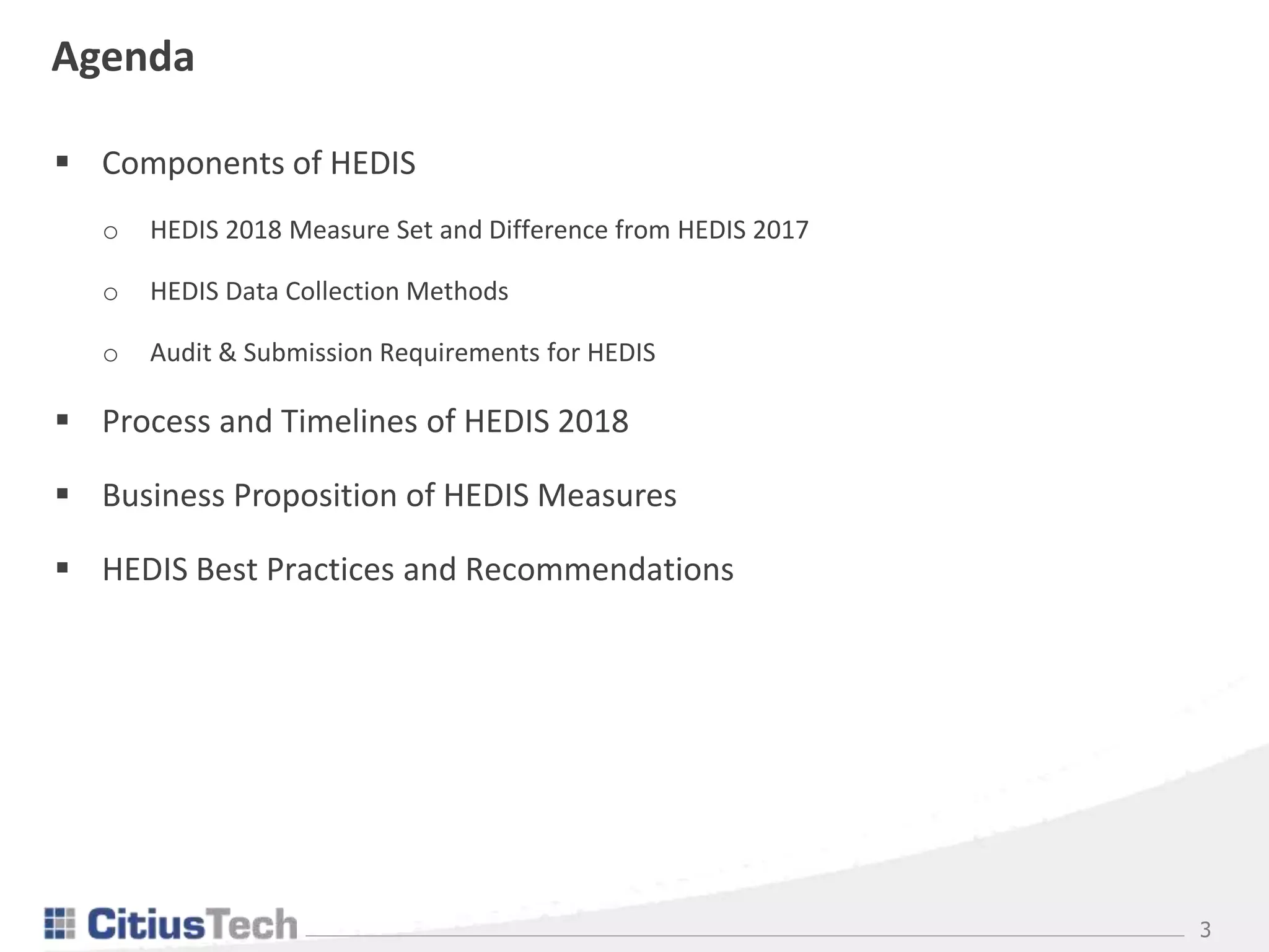 3
Agenda
 Components of HEDIS
o HEDIS 2018 Measure Set and Difference from HEDIS 2017
o HEDIS Data Collection Methods
o Audit & Submission Requirements for HEDIS
 Process and Timelines of HEDIS 2018
 Business Proposition of HEDIS Measures
 HEDIS Best Practices and Recommendations
 