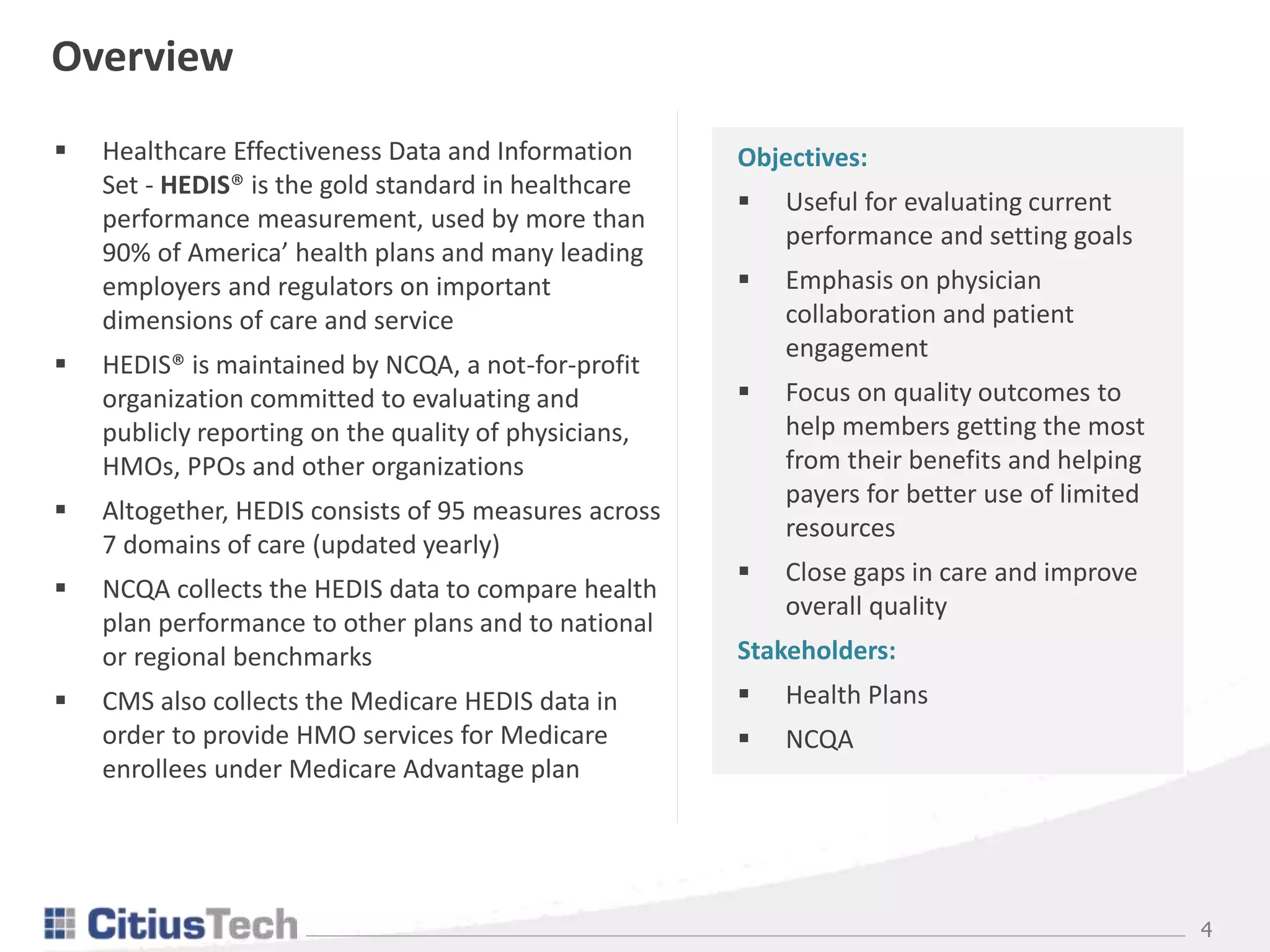 4
 Healthcare Effectiveness Data and Information
Set - HEDIS® is the gold standard in healthcare
performance measurement, used by more than
90% of America’ health plans and many leading
employers and regulators on important
dimensions of care and service
 HEDIS® is maintained by NCQA, a not-for-profit
organization committed to evaluating and
publicly reporting on the quality of physicians,
HMOs, PPOs and other organizations
 Altogether, HEDIS consists of 95 measures across
7 domains of care (updated yearly)
 NCQA collects the HEDIS data to compare health
plan performance to other plans and to national
or regional benchmarks
 CMS also collects the Medicare HEDIS data in
order to provide HMO services for Medicare
enrollees under Medicare Advantage plan
Overview
Objectives:
 Useful for evaluating current
performance and setting goals
 Emphasis on physician
collaboration and patient
engagement
 Focus on quality outcomes to
help members getting the most
from their benefits and helping
payers for better use of limited
resources
 Close gaps in care and improve
overall quality
Stakeholders:
 Health Plans
 NCQA
 
