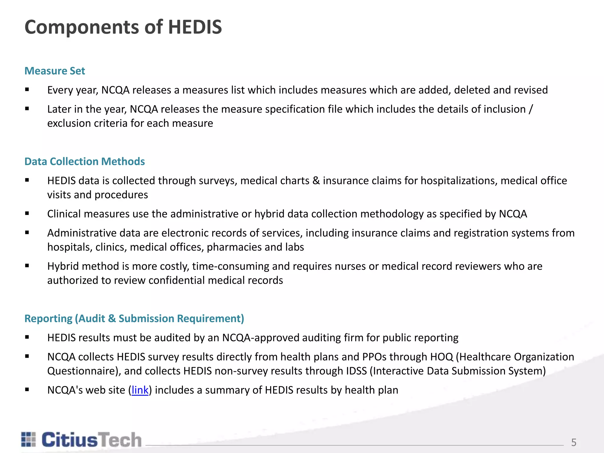 5
Components of HEDIS
Measure Set
 Every year, NCQA releases a measures list which includes measures which are added, deleted and revised
 Later in the year, NCQA releases the measure specification file which includes the details of inclusion /
exclusion criteria for each measure
Data Collection Methods
 HEDIS data is collected through surveys, medical charts & insurance claims for hospitalizations, medical office
visits and procedures
 Clinical measures use the administrative or hybrid data collection methodology as specified by NCQA
 Administrative data are electronic records of services, including insurance claims and registration systems from
hospitals, clinics, medical offices, pharmacies and labs
 Hybrid method is more costly, time-consuming and requires nurses or medical record reviewers who are
authorized to review confidential medical records
Reporting (Audit & Submission Requirement)
 HEDIS results must be audited by an NCQA-approved auditing firm for public reporting
 NCQA collects HEDIS survey results directly from health plans and PPOs through HOQ (Healthcare Organization
Questionnaire), and collects HEDIS non-survey results through IDSS (Interactive Data Submission System)
 NCQA's web site (link) includes a summary of HEDIS results by health plan
 