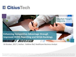 This document is confidential and contains proprietary information, including trade secrets of CitiusTech. Neither the document nor any of the information
contained in it may be reproduced or disclosed to any unauthorized person under any circumstances without the express written permission of CitiusTech.
16 October, 2017 | Author : Vaibhav Rai| Healthcare Business Analyst
Enhancing Competitive Advantage through
Improved HEDIS Reporting and NCQA Rankings
CitiusTech Thought
Leadership
 