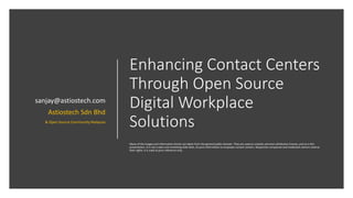 Enhancing Contact Centers
Through Open Source
Digital Workplace
Solutions
Many of the images and information herein are taken from the general public domain. They are used as creative common attribution license, and so is this
presentation. It is not a sales and marketing slide deck, its pure information to empower contact centers. Respective companies and trademark owners reserve
their rights. It is used as pure reference only.
sanjay@astiostech.com
Astiostech Sdn Bhd
& Open Source Community Malaysia
 