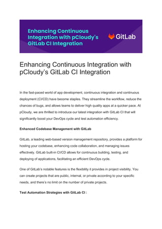 Enhancing Continuous Integration with
pCloudy’s GitLab CI Integration
In the fast-paced world of app development, continuous integration and continuous
deployment (CI/CD) have become staples. They streamline the workflow, reduce the
chances of bugs, and allows teams to deliver high quality apps at a quicker pace. At
pCloudy, we are thrilled to introduce our latest integration with GitLab CI that will
significantly boost your DevOps cycle and test automation efficiency.
Enhanced Codebase Management with GitLab
GitLab, a leading web-based version management repository, provides a platform for
hosting your codebase, enhancing code collaboration, and managing issues
effectively. GitLab built-in CI/CD allows for continuous building, testing, and
deploying of applications, facilitating an efficient DevOps cycle.
One of GitLab’s notable features is the flexibility it provides in project visibility. You
can create projects that are public, internal, or private according to your specific
needs, and there’s no limit on the number of private projects.
Test Automation Strategies with GitLab CI :
 
