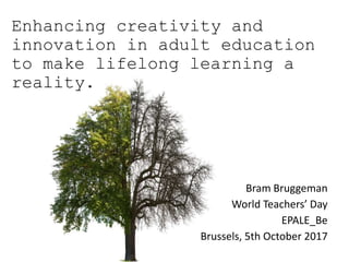 Enhancing creativity and
innovation in adult education
to make lifelong learning a
reality.
Bram Bruggeman
World Teachers’ Day
EPALE_Be
Brussels, 5th October 2017
 