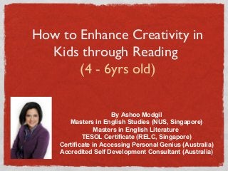 How to Enhance Creativity in
Kids through Reading
(4 - 6yrs old)
By Ashoo Modgil
Masters in English Studies (NUS, Singapore)
Masters in English Literature
TESOL Certificate (RELC, Singapore)
Certificate in Accessing Personal Genius (Australia)
Accredited Self Development Consultant (Australia)
 