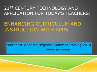21ST CENTURY TECHNOLOGY AND
APPLICATION FOR TODAY’S TEACHERS:
ENHANCING CURRICULUM AND
INSTRUCTION WITH APPS
Northeast Alabama Regional Summer Training 2014
Presenter: Jackie Jennings
 