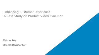 Enhancing Customer Experience 
A Case Study on Product Video Evolution 
Mainak Roy 
Deepak Ravishankar 
 
