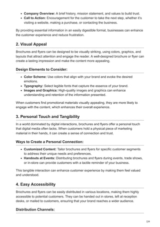 2/4
Company Overview: A brief history, mission statement, and values to build trust.
Call to Action: Encouragement for the customer to take the next step, whether it’s
visiting a website, making a purchase, or contacting the business.
By providing essential information in an easily digestible format, businesses can enhance
the customer experience and reduce frustration.
2. Visual Appeal
Brochures and flyers can be designed to be visually striking, using colors, graphics, and
layouts that attract attention and engage the reader. A well-designed brochure or flyer can
create a lasting impression and make the content more appealing.
Design Elements to Consider:
Color Scheme: Use colors that align with your brand and evoke the desired
emotions.
Typography: Select legible fonts that capture the essence of your brand.
Images and Graphics: High-quality images and graphics can enhance
understanding and retention of the information presented.
When customers find promotional materials visually appealing, they are more likely to
engage with the content, which enhances their overall experience.
3. Personal Touch and Tangibility
In a world dominated by digital interactions, brochures and flyers offer a personal touch
that digital media often lacks. When customers hold a physical piece of marketing
material in their hands, it can create a sense of connection and trust.
Ways to Create a Personal Connection:
Customized Content: Tailor brochures and flyers for specific customer segments
to address their unique needs and preferences.
Handouts at Events: Distributing brochures and flyers during events, trade shows,
or in-store can provide customers with a tactile reminder of your business.
This tangible interaction can enhance customer experience by making them feel valued
and understood.
4. Easy Accessibility
Brochures and flyers can be easily distributed in various locations, making them highly
accessible to potential customers. They can be handed out in stores, left at reception
desks, or mailed to customers, ensuring that your brand reaches a wider audience.
Distribution Channels:
 