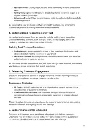3/4
Retail Locations: Display brochures and flyers prominently in stores or reception
areas.
Mailing Campaigns: Send brochures directly to potential customers as part of a
targeted marketing campaign.
Networking Events: Utilize conferences and trade shows to distribute materials to
interested prospects.
By ensuring that your brochures and flyers are readily available, you enhance the
customer experience by making information easily accessible.
5. Building Brand Recognition and Trust
Informative brochures and flyers are essential tools for building brand recognition.
Consistent branding elements, such as logos, colors, and typography, across all
marketing materials help reinforce your brand identity.
Building Trust Through Consistency:
Quality Design: A well-designed brochure or flyer reflects professionalism and
attention to detail, instilling confidence in your brand.
Informative Content: Providing valuable information demonstrates your expertise
and commitment to customer service.
As customers become more familiar with your brand through these materials, their trust in
your business grows, enhancing their overall experience.
6. Enhancing Customer Engagement
Brochures and flyers can be used to engage customers actively. Including interactive
elements or prompts can encourage customers to take action.
Engagement Strategies:
QR Codes: Add QR codes that link to additional online content, such as videos,
product demos, or customer testimonials.
Promotions and Discounts: Use brochures and flyers to advertise special
promotions or exclusive discounts, encouraging customers to engage with your
business.
These interactive elements not only enhance the customer experience but also create a
sense of excitement and urgency around your offerings.
7. Supporting Customer Education
Brochures and flyers can serve as valuable educational tools, helping customers
understand your products or services better. They can address common questions or
concerns and provide tips on how to use or benefit from your offerings.
 