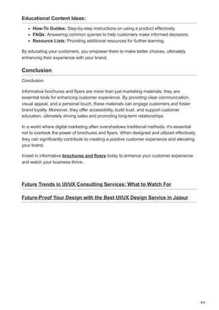 4/4
Educational Content Ideas:
How-To Guides: Step-by-step instructions on using a product effectively.
FAQs: Answering common queries to help customers make informed decisions.
Resource Lists: Providing additional resources for further learning.
By educating your customers, you empower them to make better choices, ultimately
enhancing their experience with your brand.
Conclusion
Conclusion
Informative brochures and flyers are more than just marketing materials; they are
essential tools for enhancing customer experience. By providing clear communication,
visual appeal, and a personal touch, these materials can engage customers and foster
brand loyalty. Moreover, they offer accessibility, build trust, and support customer
education, ultimately driving sales and promoting long-term relationships.
In a world where digital marketing often overshadows traditional methods, it’s essential
not to overlook the power of brochures and flyers. When designed and utilized effectively,
they can significantly contribute to creating a positive customer experience and elevating
your brand.
Invest in informative brochures and flyers today to enhance your customer experience
and watch your business thrive.
Future Trends in UI/UX Consulting Services: What to Watch For
Future-Proof Your Design with the Best UI/UX Design Service in Jaipur
 