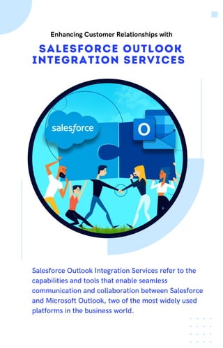 Salesforce Outlook
Integration Services
Salesforce Outlook Integration Services refer to the
capabilities and tools that enable seamless
communication and collaboration between Salesforce
and Microsoft Outlook, two of the most widely used
platforms in the business world.
Enhancing Customer Relationships with
 