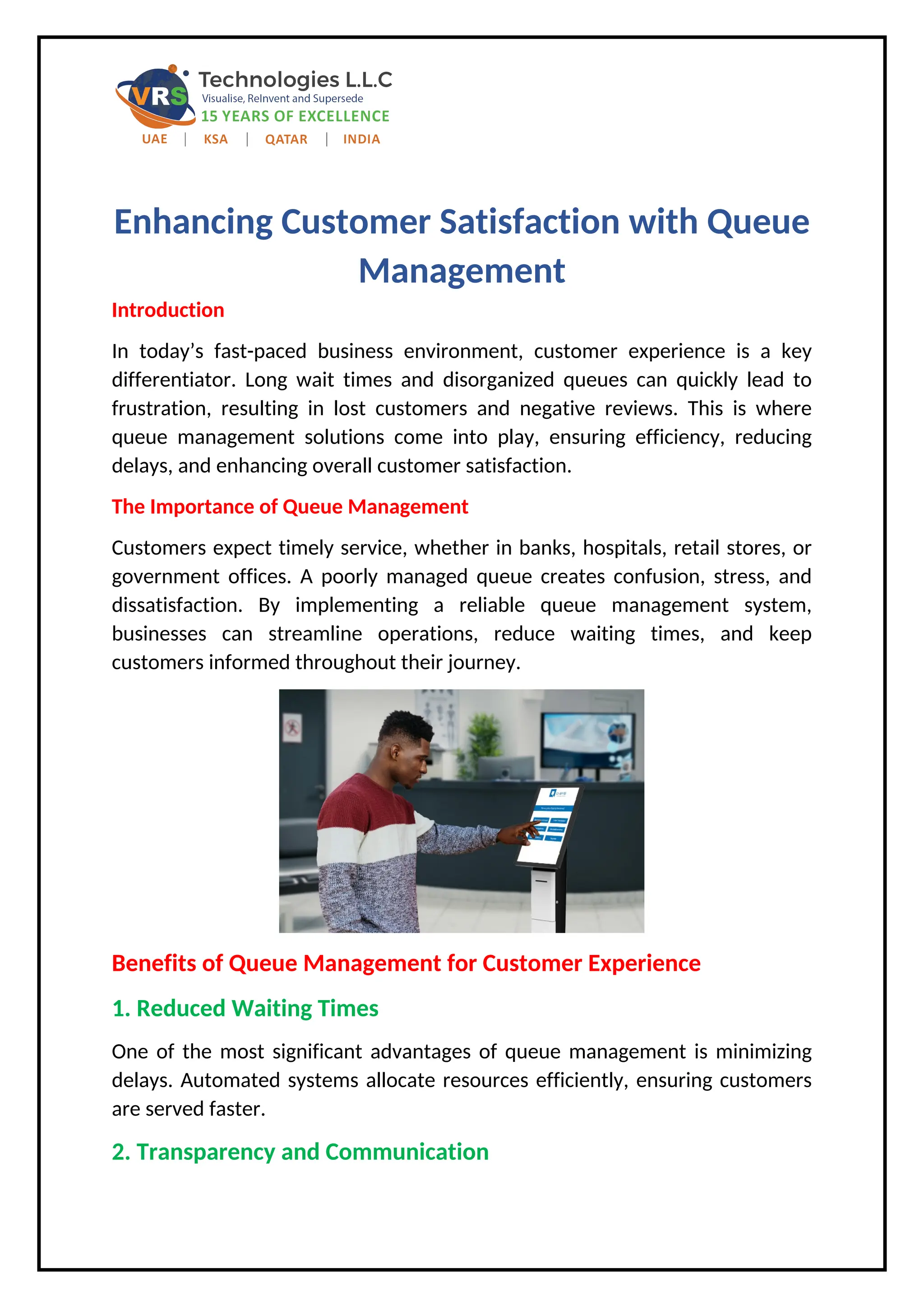 Enhancing Customer Satisfaction with Queue
Management
Introduction
In today’s fast-paced business environment, customer experience is a key
differentiator. Long wait times and disorganized queues can quickly lead to
frustration, resulting in lost customers and negative reviews. This is where
queue management solutions come into play, ensuring efficiency, reducing
delays, and enhancing overall customer satisfaction.
The Importance of Queue Management
Customers expect timely service, whether in banks, hospitals, retail stores, or
government offices. A poorly managed queue creates confusion, stress, and
dissatisfaction. By implementing a reliable queue management system,
businesses can streamline operations, reduce waiting times, and keep
customers informed throughout their journey.
Benefits of Queue Management for Customer Experience
1. Reduced Waiting Times
One of the most significant advantages of queue management is minimizing
delays. Automated systems allocate resources efficiently, ensuring customers
are served faster.
2. Transparency and Communication
 