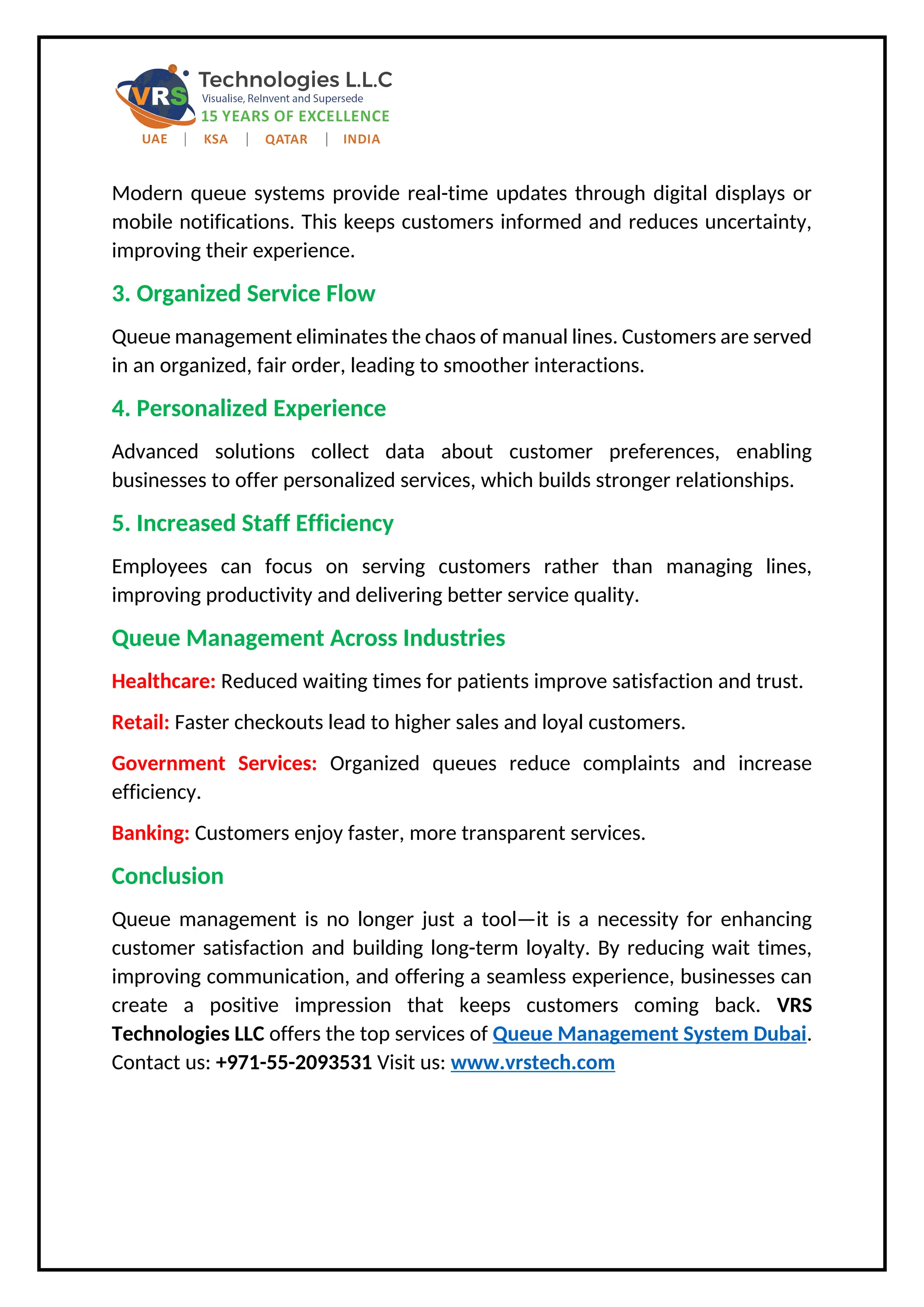 Modern queue systems provide real-time updates through digital displays or
mobile notifications. This keeps customers informed and reduces uncertainty,
improving their experience.
3. Organized Service Flow
Queue management eliminates the chaos of manual lines. Customers are served
in an organized, fair order, leading to smoother interactions.
4. Personalized Experience
Advanced solutions collect data about customer preferences, enabling
businesses to offer personalized services, which builds stronger relationships.
5. Increased Staff Efficiency
Employees can focus on serving customers rather than managing lines,
improving productivity and delivering better service quality.
Queue Management Across Industries
Healthcare: Reduced waiting times for patients improve satisfaction and trust.
Retail: Faster checkouts lead to higher sales and loyal customers.
Government Services: Organized queues reduce complaints and increase
efficiency.
Banking: Customers enjoy faster, more transparent services.
Conclusion
Queue management is no longer just a tool—it is a necessity for enhancing
customer satisfaction and building long-term loyalty. By reducing wait times,
improving communication, and offering a seamless experience, businesses can
create a positive impression that keeps customers coming back. VRS
Technologies LLC offers the top services of Queue Management System Dubai.
Contact us: +971-55-2093531 Visit us: www.vrstech.com
 