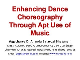 Enhancing Dance
Choreography
Through Apt Use of
Music
Yogacharya Dr Ananda Balayogi Bhavanani
MBBS, ADY, DPC, DSM, PGDFH, PGDY, FIAY, C-IAYT, DSc (Yoga)
Chairman, ICYER & Yoganjali Natyalayam, Pondicherry- 605013
Email: yognat@gmail.com Website: www.rishiculture.in
 