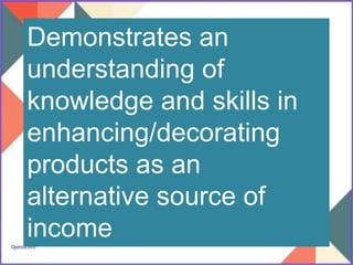 Demonstrates an
understanding of
knowledge and skills in
enhancing/decorating
products as an
alternative source of
income
 