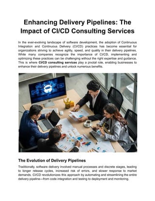 Enhancing Delivery Pipelines: The
Impact of CI/CD Consulting Services
In the ever-evolving landscape of software development, the adoption of Continuous
Integration and Continuous Delivery (CI/CD) practices has become essential for
organizations striving to achieve agility, speed, and quality in their delivery pipelines.
While many companies recognize the importance of CI/CD, implementing and
optimizing these practices can be challenging without the right expertise and guidance.
This is where CI/CD consulting services play a pivotal role, enabling businesses to
enhance their delivery pipelines and unlock numerous benefits.
The Evolution of Delivery Pipelines
Traditionally, software delivery involved manual processes and discrete stages, leading
to longer release cycles, increased risk of errors, and slower response to market
demands. CI/CD revolutionizes this approach by automating and streamlining the entire
delivery pipeline—from code integration and testing to deployment and monitoring.
 