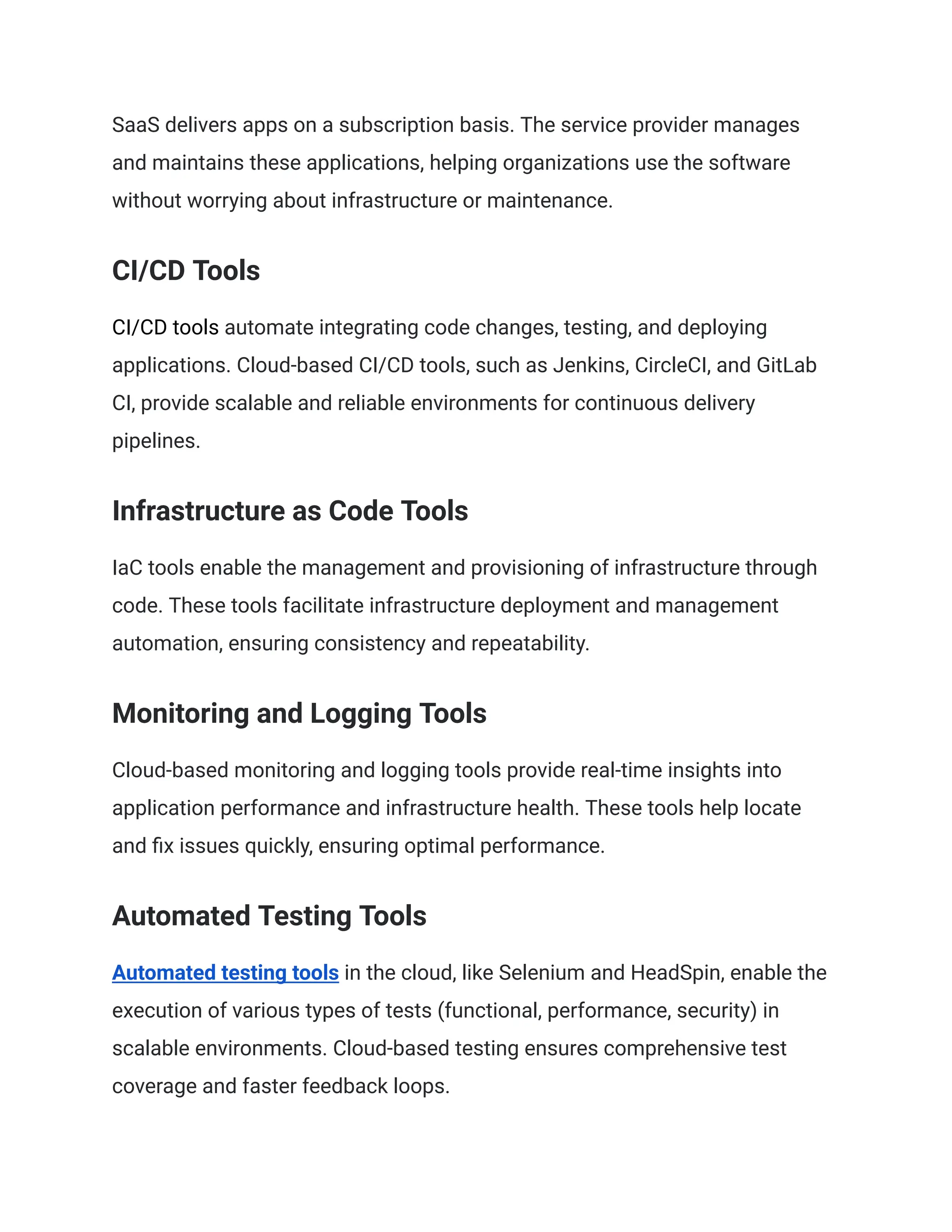 SaaS delivers apps on a subscription basis. The service provider manages
and maintains these applications, helping organizations use the software
without worrying about infrastructure or maintenance.
CI/CD Tools
CI/CD tools automate integrating code changes, testing, and deploying
applications. Cloud-based CI/CD tools, such as Jenkins, CircleCI, and GitLab
CI, provide scalable and reliable environments for continuous delivery
pipelines.
Infrastructure as Code Tools
IaC tools enable the management and provisioning of infrastructure through
code. These tools facilitate infrastructure deployment and management
automation, ensuring consistency and repeatability.
Monitoring and Logging Tools
Cloud-based monitoring and logging tools provide real-time insights into
application performance and infrastructure health. These tools help locate
and fix issues quickly, ensuring optimal performance.
Automated Testing Tools
Automated testing tools in the cloud, like Selenium and HeadSpin, enable the
execution of various types of tests (functional, performance, security) in
scalable environments. Cloud-based testing ensures comprehensive test
coverage and faster feedback loops.
 