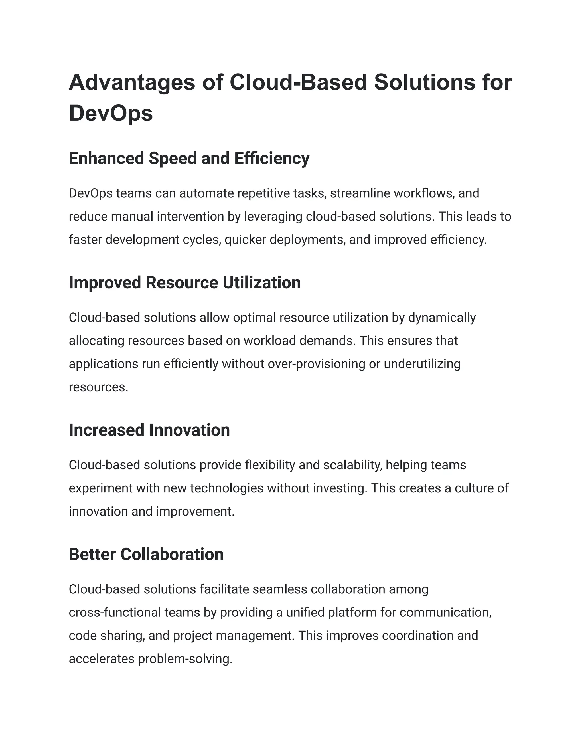 Advantages of Cloud-Based Solutions for
DevOps
Enhanced Speed and Efficiency
DevOps teams can automate repetitive tasks, streamline workflows, and
reduce manual intervention by leveraging cloud-based solutions. This leads to
faster development cycles, quicker deployments, and improved efficiency.
Improved Resource Utilization
Cloud-based solutions allow optimal resource utilization by dynamically
allocating resources based on workload demands. This ensures that
applications run efficiently without over-provisioning or underutilizing
resources.
Increased Innovation
Cloud-based solutions provide flexibility and scalability, helping teams
experiment with new technologies without investing. This creates a culture of
innovation and improvement.
Better Collaboration
Cloud-based solutions facilitate seamless collaboration among
cross-functional teams by providing a unified platform for communication,
code sharing, and project management. This improves coordination and
accelerates problem-solving.
 