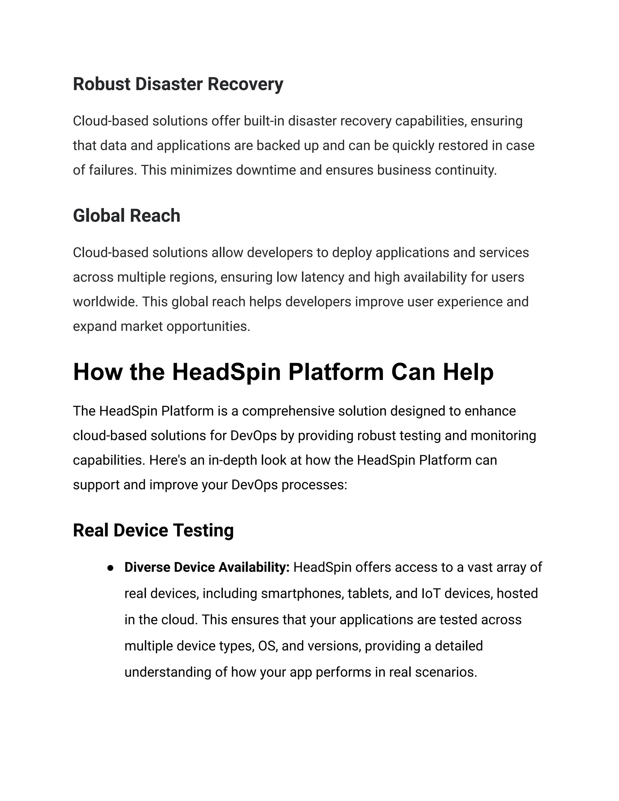 Robust Disaster Recovery
Cloud-based solutions offer built-in disaster recovery capabilities, ensuring
that data and applications are backed up and can be quickly restored in case
of failures. This minimizes downtime and ensures business continuity.
Global Reach
Cloud-based solutions allow developers to deploy applications and services
across multiple regions, ensuring low latency and high availability for users
worldwide. This global reach helps developers improve user experience and
expand market opportunities.
How the HeadSpin Platform Can Help
The HeadSpin Platform is a comprehensive solution designed to enhance
cloud-based solutions for DevOps by providing robust testing and monitoring
capabilities. Here's an in-depth look at how the HeadSpin Platform can
support and improve your DevOps processes:
Real Device Testing
● Diverse Device Availability: HeadSpin offers access to a vast array of
real devices, including smartphones, tablets, and IoT devices, hosted
in the cloud. This ensures that your applications are tested across
multiple device types, OS, and versions, providing a detailed
understanding of how your app performs in real scenarios.
 