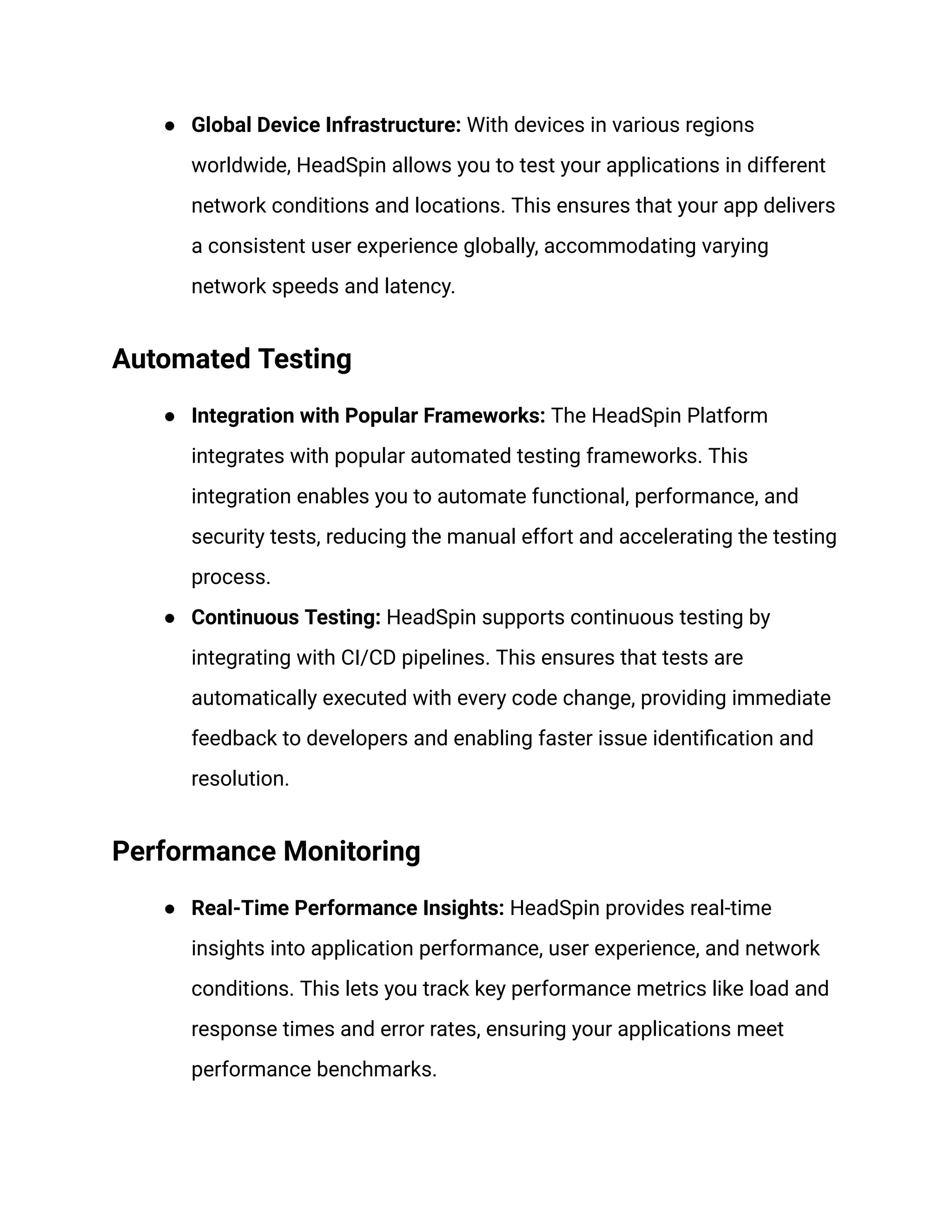 ● Global Device Infrastructure: With devices in various regions
worldwide, HeadSpin allows you to test your applications in different
network conditions and locations. This ensures that your app delivers
a consistent user experience globally, accommodating varying
network speeds and latency.
Automated Testing
● Integration with Popular Frameworks: The HeadSpin Platform
integrates with popular automated testing frameworks. This
integration enables you to automate functional, performance, and
security tests, reducing the manual effort and accelerating the testing
process.
● Continuous Testing: HeadSpin supports continuous testing by
integrating with CI/CD pipelines. This ensures that tests are
automatically executed with every code change, providing immediate
feedback to developers and enabling faster issue identification and
resolution.
Performance Monitoring
● Real-Time Performance Insights: HeadSpin provides real-time
insights into application performance, user experience, and network
conditions. This lets you track key performance metrics like load and
response times and error rates, ensuring your applications meet
performance benchmarks.
 