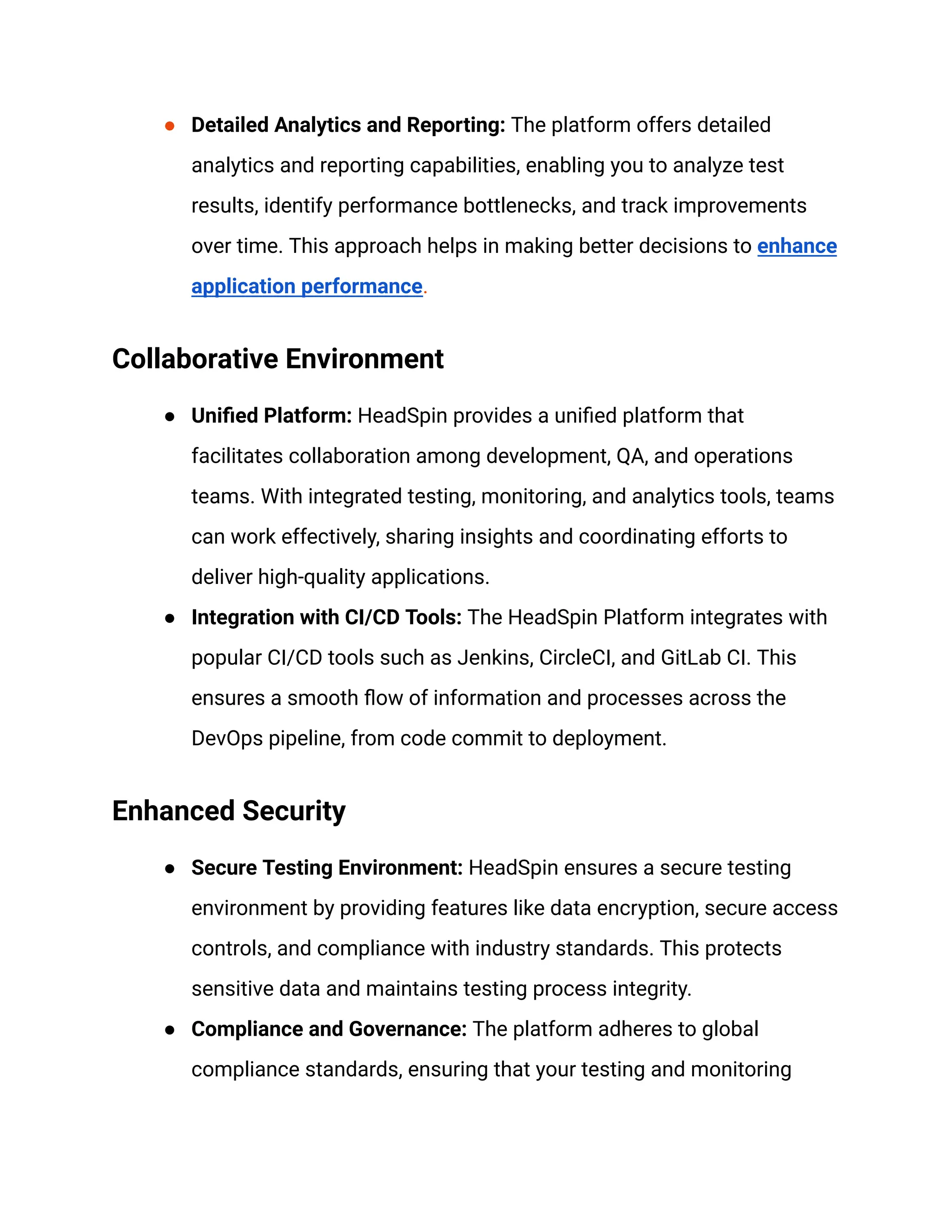 ● Detailed Analytics and Reporting: The platform offers detailed
analytics and reporting capabilities, enabling you to analyze test
results, identify performance bottlenecks, and track improvements
over time. This approach helps in making better decisions to enhance
application performance.
Collaborative Environment
● Unified Platform: HeadSpin provides a unified platform that
facilitates collaboration among development, QA, and operations
teams. With integrated testing, monitoring, and analytics tools, teams
can work effectively, sharing insights and coordinating efforts to
deliver high-quality applications.
● Integration with CI/CD Tools: The HeadSpin Platform integrates with
popular CI/CD tools such as Jenkins, CircleCI, and GitLab CI. This
ensures a smooth flow of information and processes across the
DevOps pipeline, from code commit to deployment.
Enhanced Security
● Secure Testing Environment: HeadSpin ensures a secure testing
environment by providing features like data encryption, secure access
controls, and compliance with industry standards. This protects
sensitive data and maintains testing process integrity.
● Compliance and Governance: The platform adheres to global
compliance standards, ensuring that your testing and monitoring
 