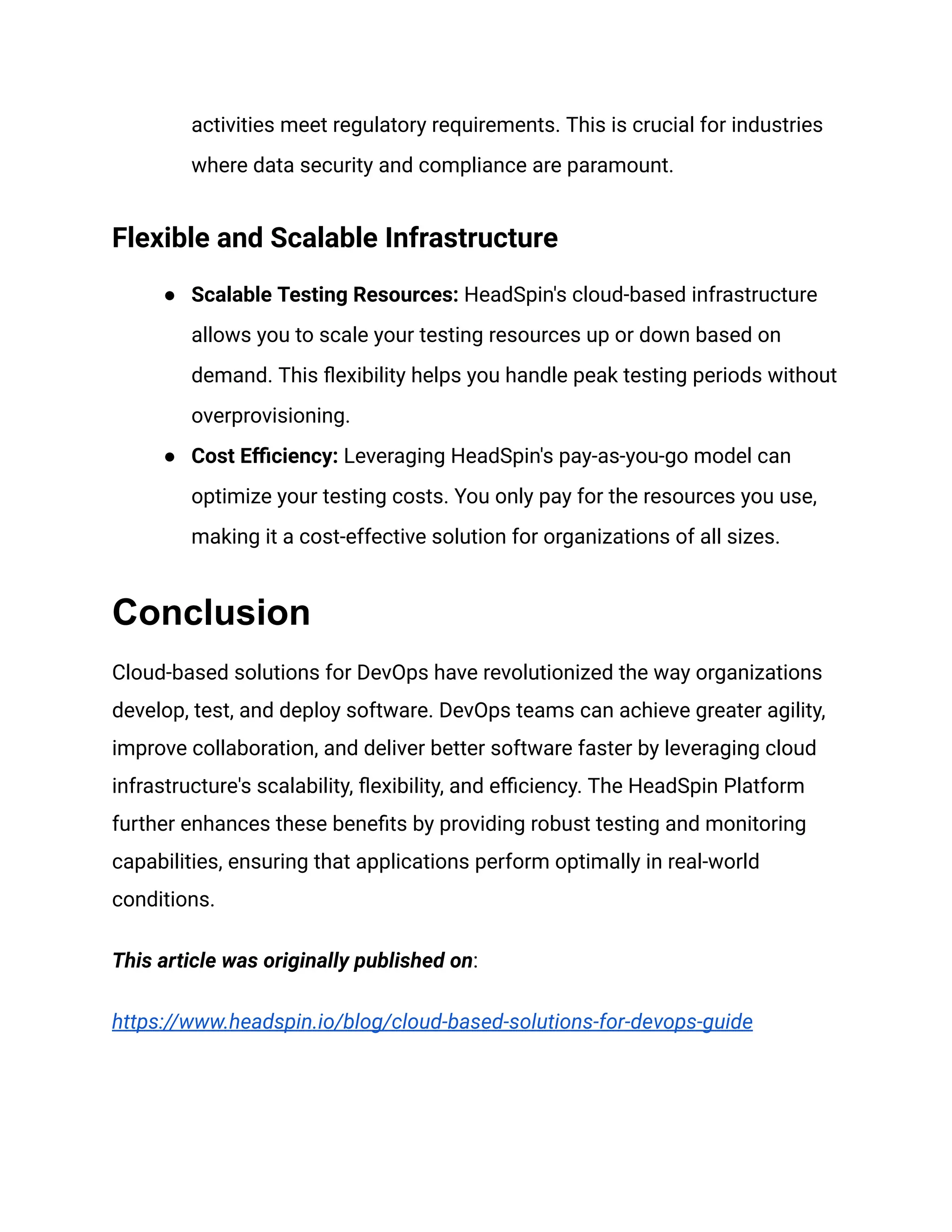 activities meet regulatory requirements. This is crucial for industries
where data security and compliance are paramount.
Flexible and Scalable Infrastructure
● Scalable Testing Resources: HeadSpin's cloud-based infrastructure
allows you to scale your testing resources up or down based on
demand. This flexibility helps you handle peak testing periods without
overprovisioning.
● Cost Efficiency: Leveraging HeadSpin's pay-as-you-go model can
optimize your testing costs. You only pay for the resources you use,
making it a cost-effective solution for organizations of all sizes.
Conclusion
Cloud-based solutions for DevOps have revolutionized the way organizations
develop, test, and deploy software. DevOps teams can achieve greater agility,
improve collaboration, and deliver better software faster by leveraging cloud
infrastructure's scalability, flexibility, and efficiency. The HeadSpin Platform
further enhances these benefits by providing robust testing and monitoring
capabilities, ensuring that applications perform optimally in real-world
conditions.
This article was originally published on:
https://www.headspin.io/blog/cloud-based-solutions-for-devops-guide
 