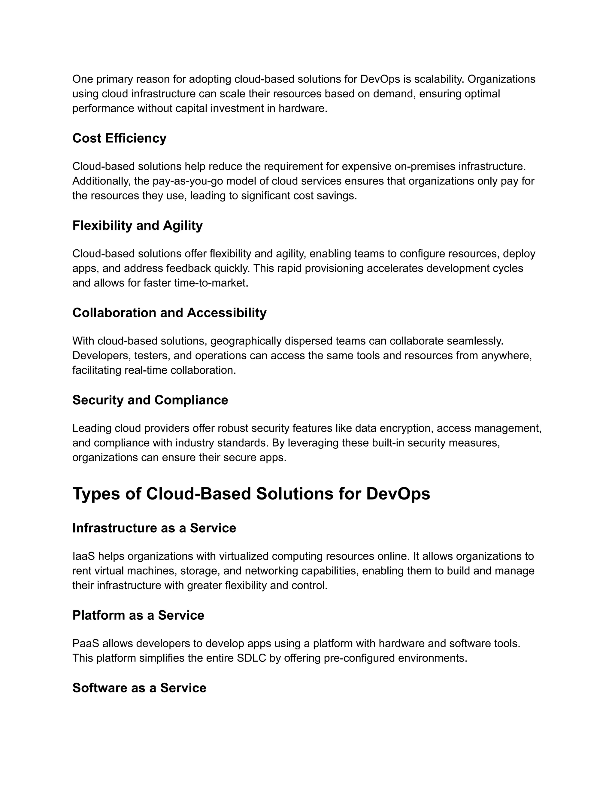 One primary reason for adopting cloud-based solutions for DevOps is scalability. Organizations
using cloud infrastructure can scale their resources based on demand, ensuring optimal
performance without capital investment in hardware.
Cost Efficiency
Cloud-based solutions help reduce the requirement for expensive on-premises infrastructure.
Additionally, the pay-as-you-go model of cloud services ensures that organizations only pay for
the resources they use, leading to significant cost savings.
Flexibility and Agility
Cloud-based solutions offer flexibility and agility, enabling teams to configure resources, deploy
apps, and address feedback quickly. This rapid provisioning accelerates development cycles
and allows for faster time-to-market.
Collaboration and Accessibility
With cloud-based solutions, geographically dispersed teams can collaborate seamlessly.
Developers, testers, and operations can access the same tools and resources from anywhere,
facilitating real-time collaboration.
Security and Compliance
Leading cloud providers offer robust security features like data encryption, access management,
and compliance with industry standards. By leveraging these built-in security measures,
organizations can ensure their secure apps.
Types of Cloud-Based Solutions for DevOps
Infrastructure as a Service
IaaS helps organizations with virtualized computing resources online. It allows organizations to
rent virtual machines, storage, and networking capabilities, enabling them to build and manage
their infrastructure with greater flexibility and control.
Platform as a Service
PaaS allows developers to develop apps using a platform with hardware and software tools.
This platform simplifies the entire SDLC by offering pre-configured environments.
Software as a Service
 