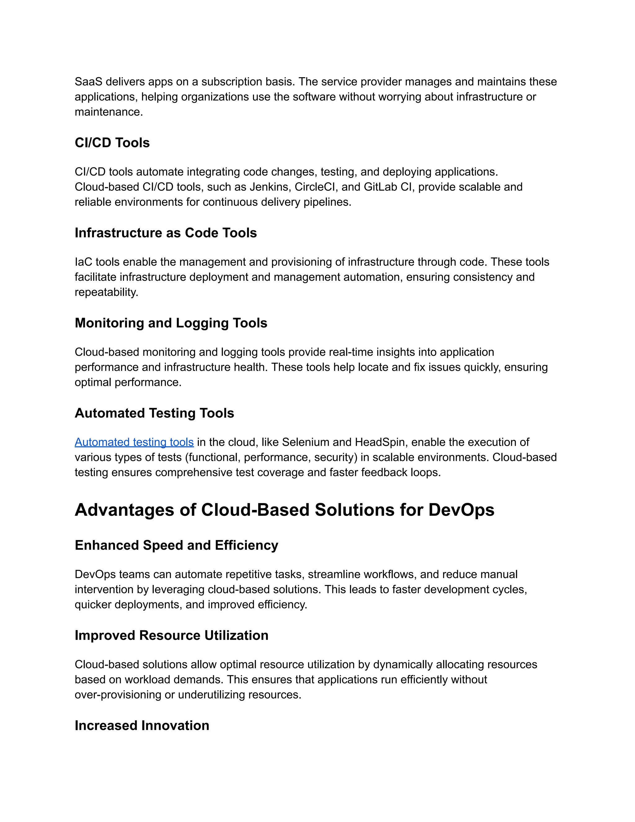 SaaS delivers apps on a subscription basis. The service provider manages and maintains these
applications, helping organizations use the software without worrying about infrastructure or
maintenance.
CI/CD Tools
CI/CD tools automate integrating code changes, testing, and deploying applications.
Cloud-based CI/CD tools, such as Jenkins, CircleCI, and GitLab CI, provide scalable and
reliable environments for continuous delivery pipelines.
Infrastructure as Code Tools
IaC tools enable the management and provisioning of infrastructure through code. These tools
facilitate infrastructure deployment and management automation, ensuring consistency and
repeatability.
Monitoring and Logging Tools
Cloud-based monitoring and logging tools provide real-time insights into application
performance and infrastructure health. These tools help locate and fix issues quickly, ensuring
optimal performance.
Automated Testing Tools
Automated testing tools in the cloud, like Selenium and HeadSpin, enable the execution of
various types of tests (functional, performance, security) in scalable environments. Cloud-based
testing ensures comprehensive test coverage and faster feedback loops.
Advantages of Cloud-Based Solutions for DevOps
Enhanced Speed and Efficiency
DevOps teams can automate repetitive tasks, streamline workflows, and reduce manual
intervention by leveraging cloud-based solutions. This leads to faster development cycles,
quicker deployments, and improved efficiency.
Improved Resource Utilization
Cloud-based solutions allow optimal resource utilization by dynamically allocating resources
based on workload demands. This ensures that applications run efficiently without
over-provisioning or underutilizing resources.
Increased Innovation
 