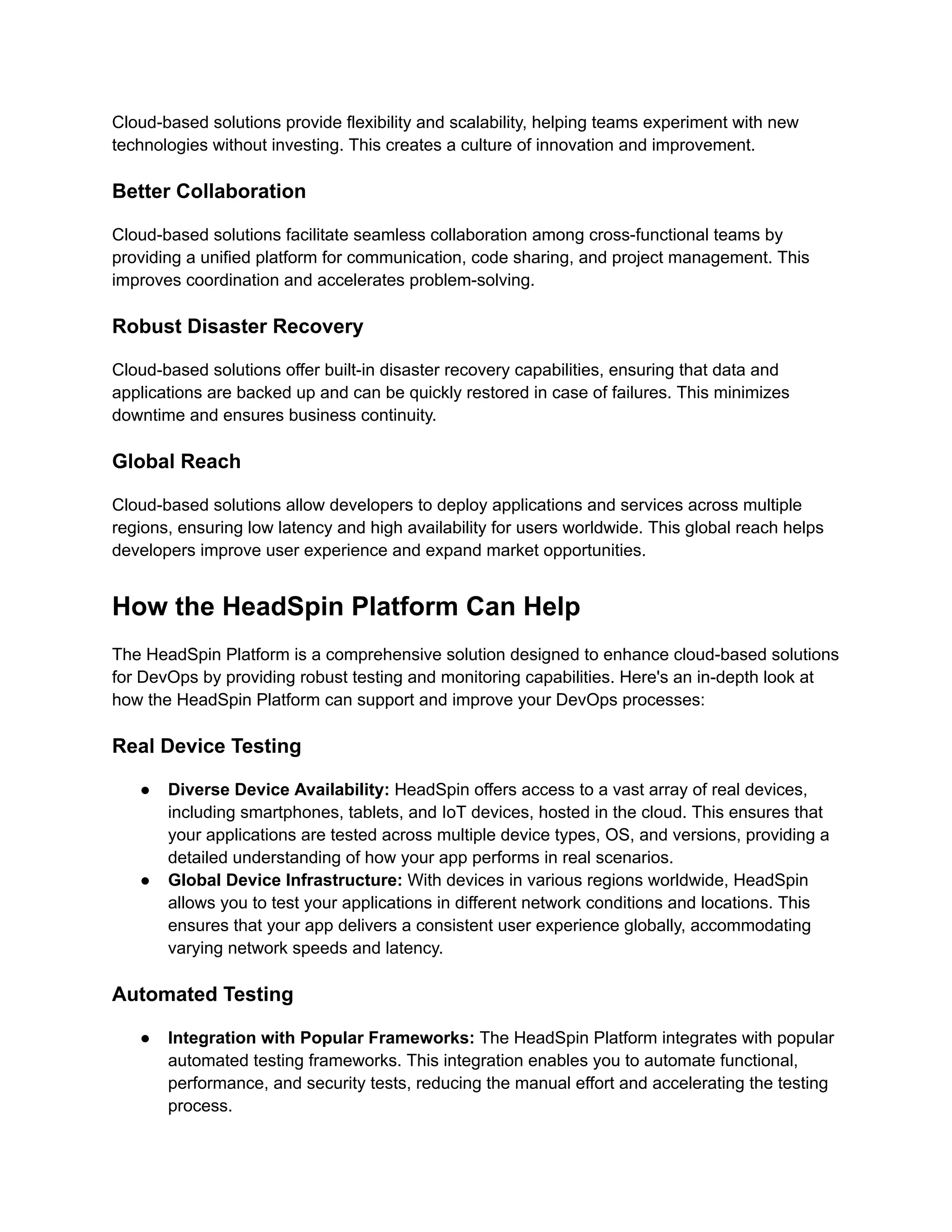Cloud-based solutions provide flexibility and scalability, helping teams experiment with new
technologies without investing. This creates a culture of innovation and improvement.
Better Collaboration
Cloud-based solutions facilitate seamless collaboration among cross-functional teams by
providing a unified platform for communication, code sharing, and project management. This
improves coordination and accelerates problem-solving.
Robust Disaster Recovery
Cloud-based solutions offer built-in disaster recovery capabilities, ensuring that data and
applications are backed up and can be quickly restored in case of failures. This minimizes
downtime and ensures business continuity.
Global Reach
Cloud-based solutions allow developers to deploy applications and services across multiple
regions, ensuring low latency and high availability for users worldwide. This global reach helps
developers improve user experience and expand market opportunities.
How the HeadSpin Platform Can Help
The HeadSpin Platform is a comprehensive solution designed to enhance cloud-based solutions
for DevOps by providing robust testing and monitoring capabilities. Here's an in-depth look at
how the HeadSpin Platform can support and improve your DevOps processes:
Real Device Testing
● Diverse Device Availability: HeadSpin offers access to a vast array of real devices,
including smartphones, tablets, and IoT devices, hosted in the cloud. This ensures that
your applications are tested across multiple device types, OS, and versions, providing a
detailed understanding of how your app performs in real scenarios.
● Global Device Infrastructure: With devices in various regions worldwide, HeadSpin
allows you to test your applications in different network conditions and locations. This
ensures that your app delivers a consistent user experience globally, accommodating
varying network speeds and latency.
Automated Testing
● Integration with Popular Frameworks: The HeadSpin Platform integrates with popular
automated testing frameworks. This integration enables you to automate functional,
performance, and security tests, reducing the manual effort and accelerating the testing
process.
 