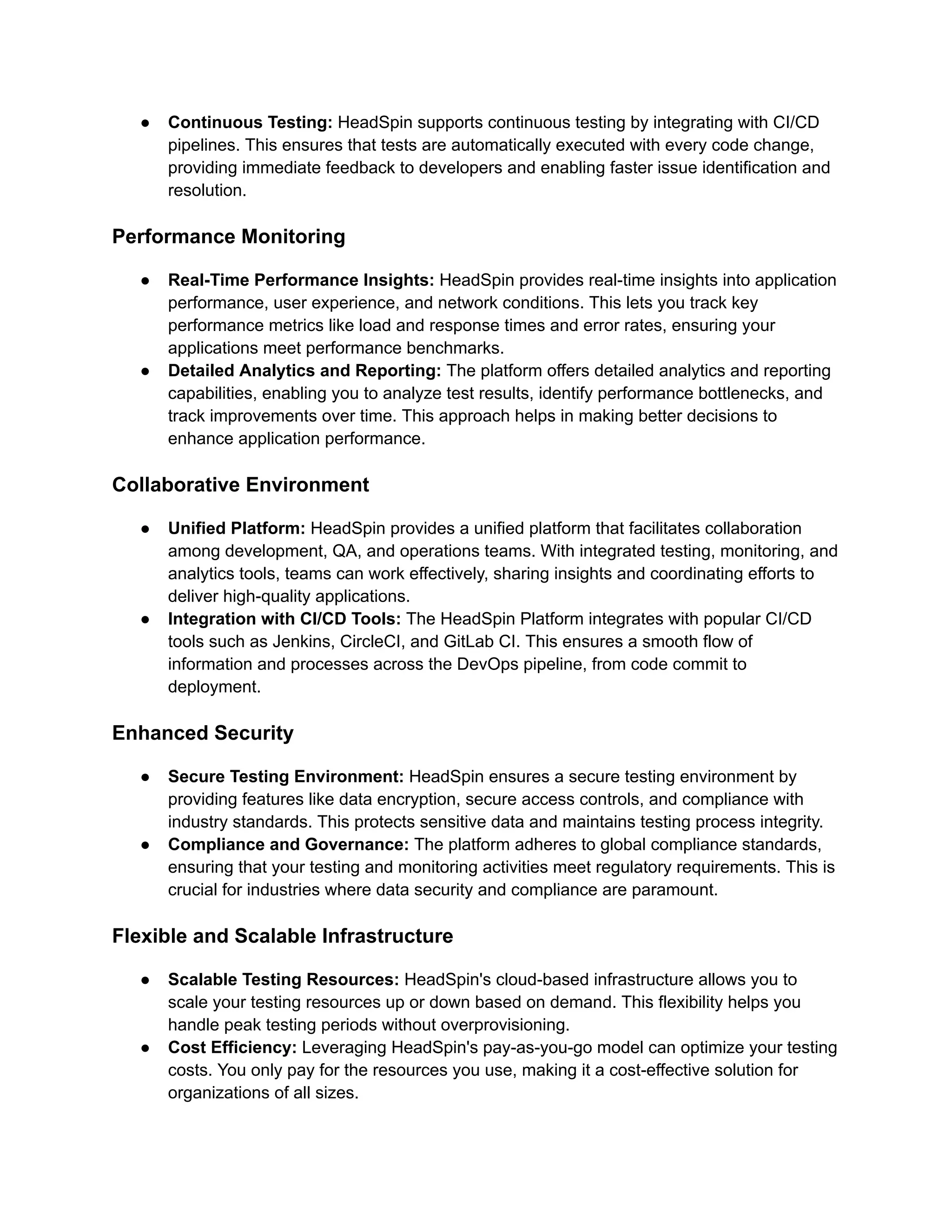 ● Continuous Testing: HeadSpin supports continuous testing by integrating with CI/CD
pipelines. This ensures that tests are automatically executed with every code change,
providing immediate feedback to developers and enabling faster issue identification and
resolution.
Performance Monitoring
● Real-Time Performance Insights: HeadSpin provides real-time insights into application
performance, user experience, and network conditions. This lets you track key
performance metrics like load and response times and error rates, ensuring your
applications meet performance benchmarks.
● Detailed Analytics and Reporting: The platform offers detailed analytics and reporting
capabilities, enabling you to analyze test results, identify performance bottlenecks, and
track improvements over time. This approach helps in making better decisions to
enhance application performance.
Collaborative Environment
● Unified Platform: HeadSpin provides a unified platform that facilitates collaboration
among development, QA, and operations teams. With integrated testing, monitoring, and
analytics tools, teams can work effectively, sharing insights and coordinating efforts to
deliver high-quality applications.
● Integration with CI/CD Tools: The HeadSpin Platform integrates with popular CI/CD
tools such as Jenkins, CircleCI, and GitLab CI. This ensures a smooth flow of
information and processes across the DevOps pipeline, from code commit to
deployment.
Enhanced Security
● Secure Testing Environment: HeadSpin ensures a secure testing environment by
providing features like data encryption, secure access controls, and compliance with
industry standards. This protects sensitive data and maintains testing process integrity.
● Compliance and Governance: The platform adheres to global compliance standards,
ensuring that your testing and monitoring activities meet regulatory requirements. This is
crucial for industries where data security and compliance are paramount.
Flexible and Scalable Infrastructure
● Scalable Testing Resources: HeadSpin's cloud-based infrastructure allows you to
scale your testing resources up or down based on demand. This flexibility helps you
handle peak testing periods without overprovisioning.
● Cost Efficiency: Leveraging HeadSpin's pay-as-you-go model can optimize your testing
costs. You only pay for the resources you use, making it a cost-effective solution for
organizations of all sizes.
 