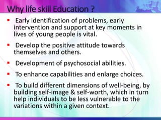  Early identification of problems, early 
intervention and support at key moments in 
lives of young people is vital. 
 Develop the positive attitude towards 
themselves and others. 
 Development of psychosocial abilities. 
 To enhance capabilities and enlarge choices. 
 To build different dimensions of well-being, by 
building self-image & self-worth, which in turn 
help individuals to be less vulnerable to the 
variations within a given context. 
 
