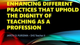 ENHANCING DIFFERENT
PRACTICES THAT UPHOLD
THE DIGNITY OF
TEACHING AS A
PROFESSION
JAPETH D. PURISIMA – SHS Teacher II
 