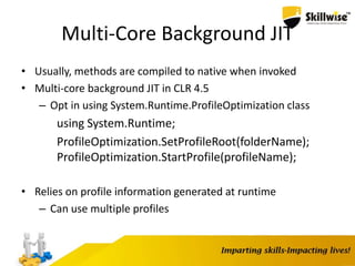 Multi-Core Background JIT
• Usually, methods are compiled to native when invoked
• Multi-core background JIT in CLR 4.5
– Opt in using System.Runtime.ProfileOptimization class
using System.Runtime;
ProfileOptimization.SetProfileRoot(folderName);
ProfileOptimization.StartProfile(profileName);
• Relies on profile information generated at runtime
– Can use multiple profiles
 